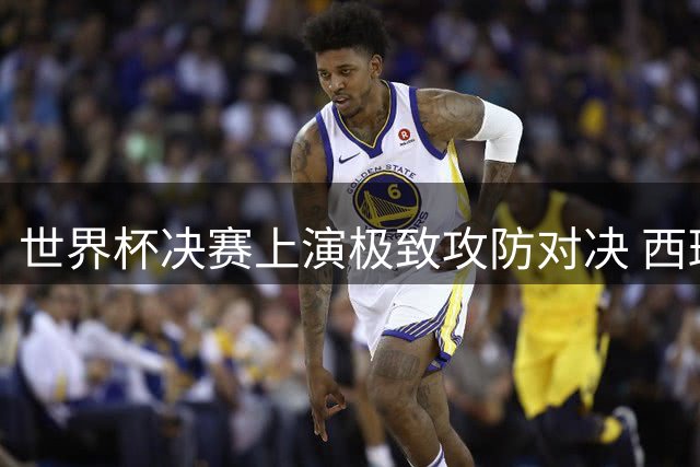 世界杯决赛上演极致攻防对决 西班牙传控艺术击碎阿根廷铁桶阵