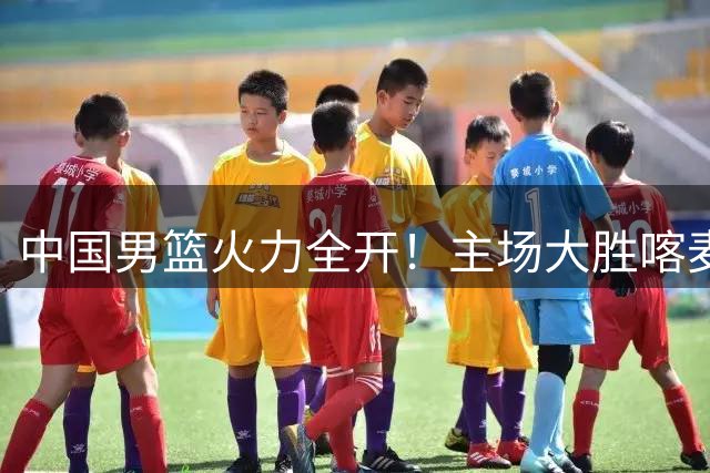 中国男篮火力全开！主场大胜喀麦隆开启四国赛征程