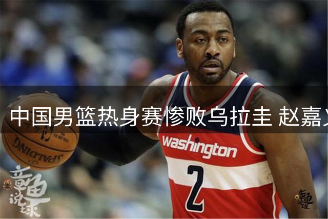 中国男篮热身赛惨败乌拉圭 赵嘉义三分表现抢眼