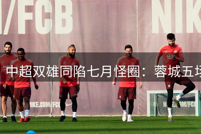 中超双雄同陷七月怪圈：蓉城五场不胜却意外扩大领先优势