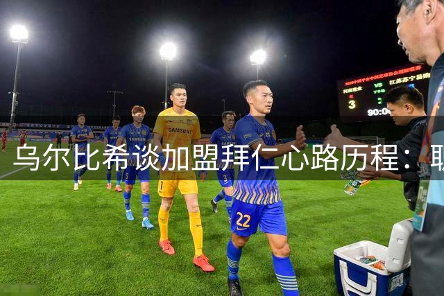 乌尔比希谈加盟拜仁心路历程：职业突破与团队融入