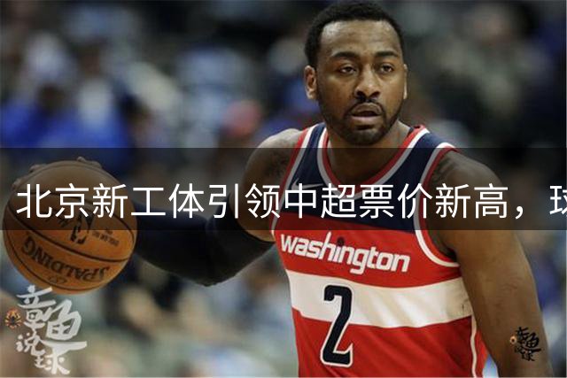 北京新工体引领中超票价新高，球市火爆彰显城市魅力