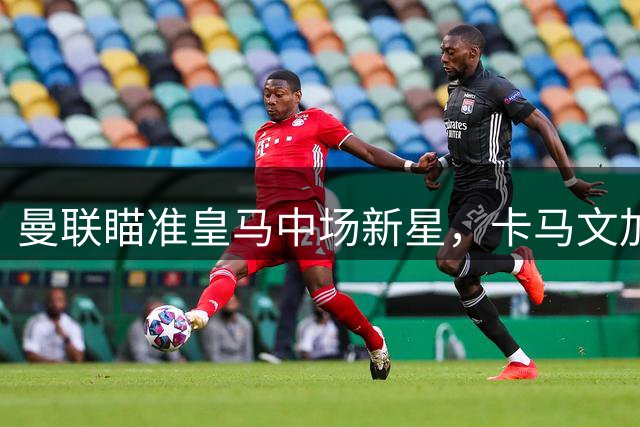 曼联瞄准皇马中场新星，卡马文加或成今夏转会焦点