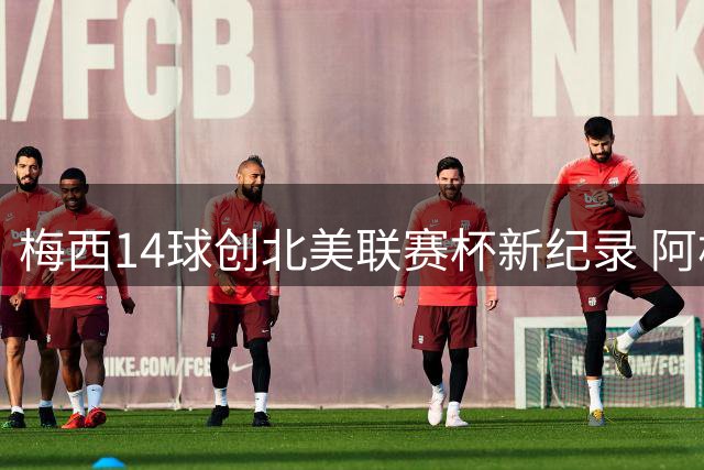梅西14球创北美联赛杯新纪录 阿根廷巨星称霸射手榜