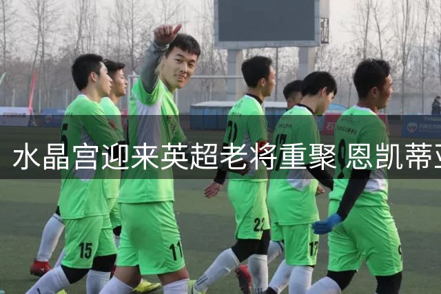 水晶宫迎来英超老将重聚 恩凯蒂亚携手富安建洋共创佳绩