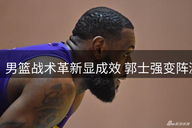 男篮战术革新显成效 郭士强变阵激活全队火力