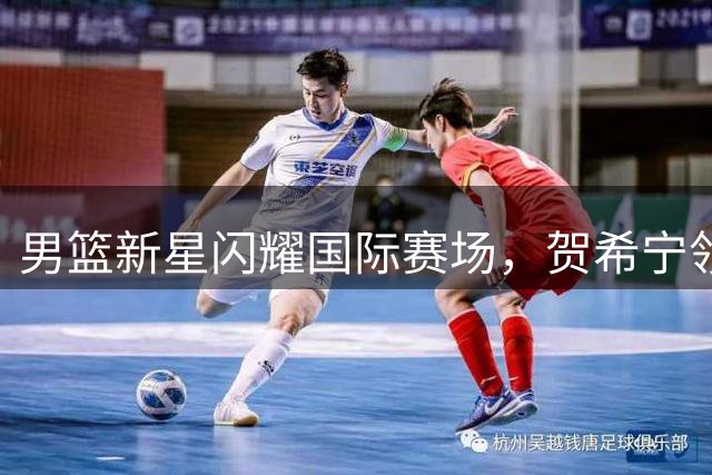 男篮新星闪耀国际赛场，贺希宁领衔中国队豪取三连胜