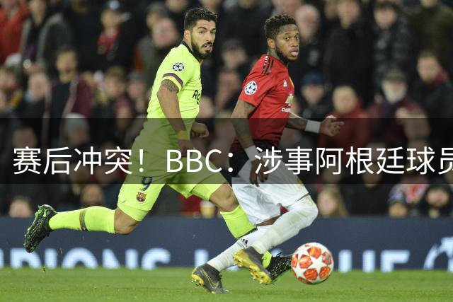 赛后冲突！BBC：涉事阿根廷球员及教练面临停赛，足协或被罚款