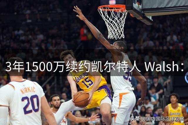 3年1500万续约凯尔特人 Walsh：这份合同将我的成长推向全新高度