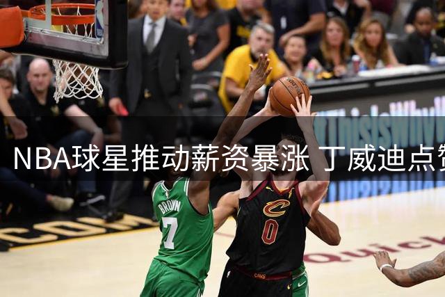 NBA球星推动薪资暴涨 丁威迪点赞詹杜库贡献